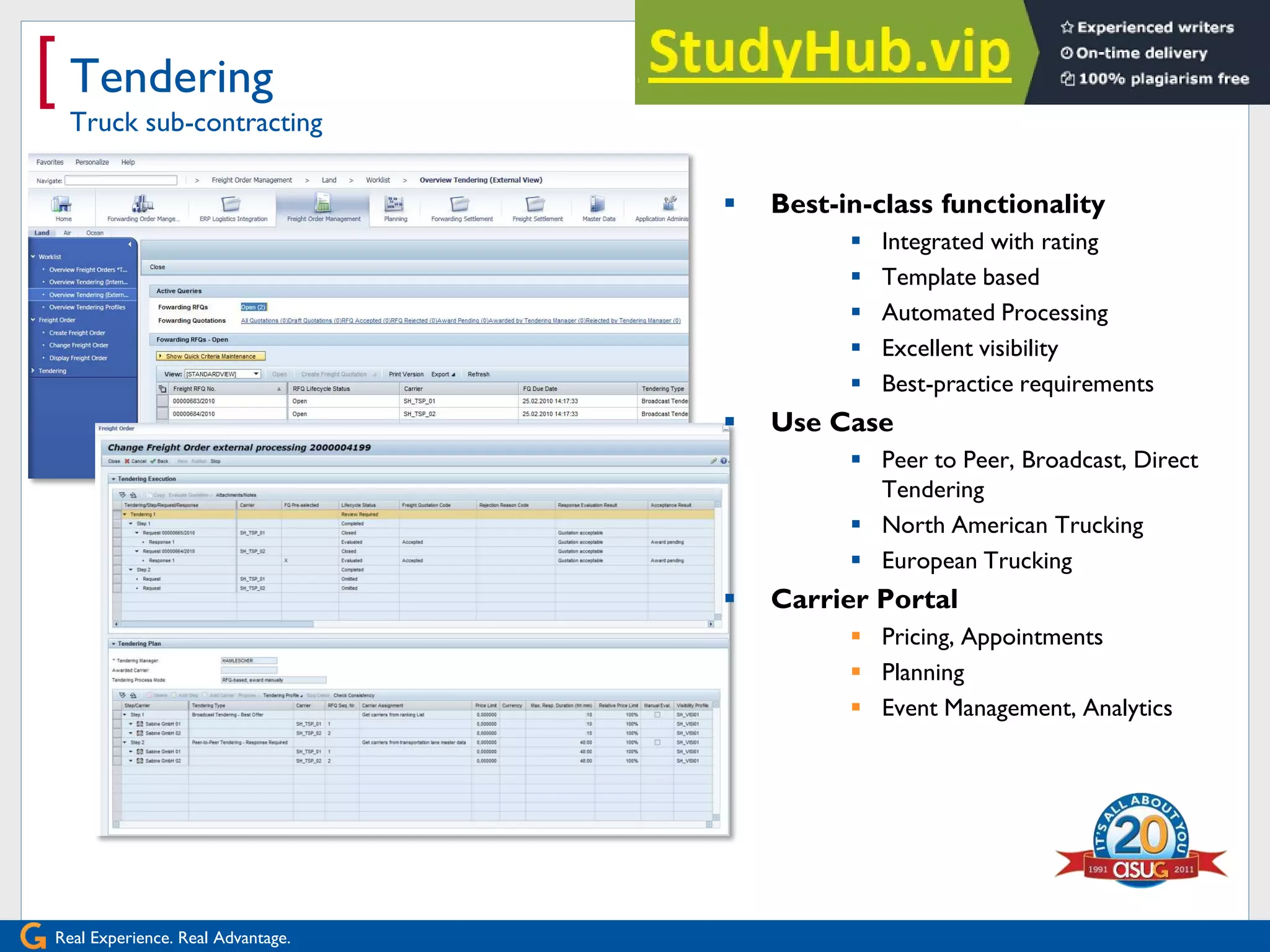 Real Experience. Real Advantage.
[ Tendering
Truck sub-contracting
 Best-in-class functionality
 Integrated with rating
 Template based
 Automated Processing
 Excellent visibility
 Best-practice requirements
 Use Case
 Peer to Peer, Broadcast, Direct
Tendering
 North American Trucking
 European Trucking
 Carrier Portal
 Pricing, Appointments
 Planning
 Event Management, Analytics
 
