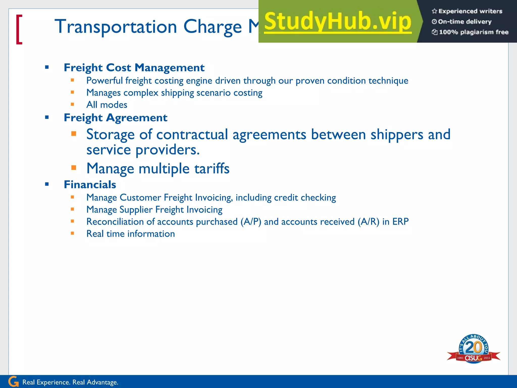 Real Experience. Real Advantage.
[ Transportation Charge Management
 Freight Cost Management
 Powerful freight costing engine driven through our proven condition technique
 Manages complex shipping scenario costing
 All modes
 Freight Agreement
 Storage of contractual agreements between shippers and
service providers.
 Manage multiple tariffs
 Financials
 Manage Customer Freight Invoicing, including credit checking
 Manage Supplier Freight Invoicing
 Reconciliation of accounts purchased (A/P) and accounts received (A/R) in ERP
 Real time information
 