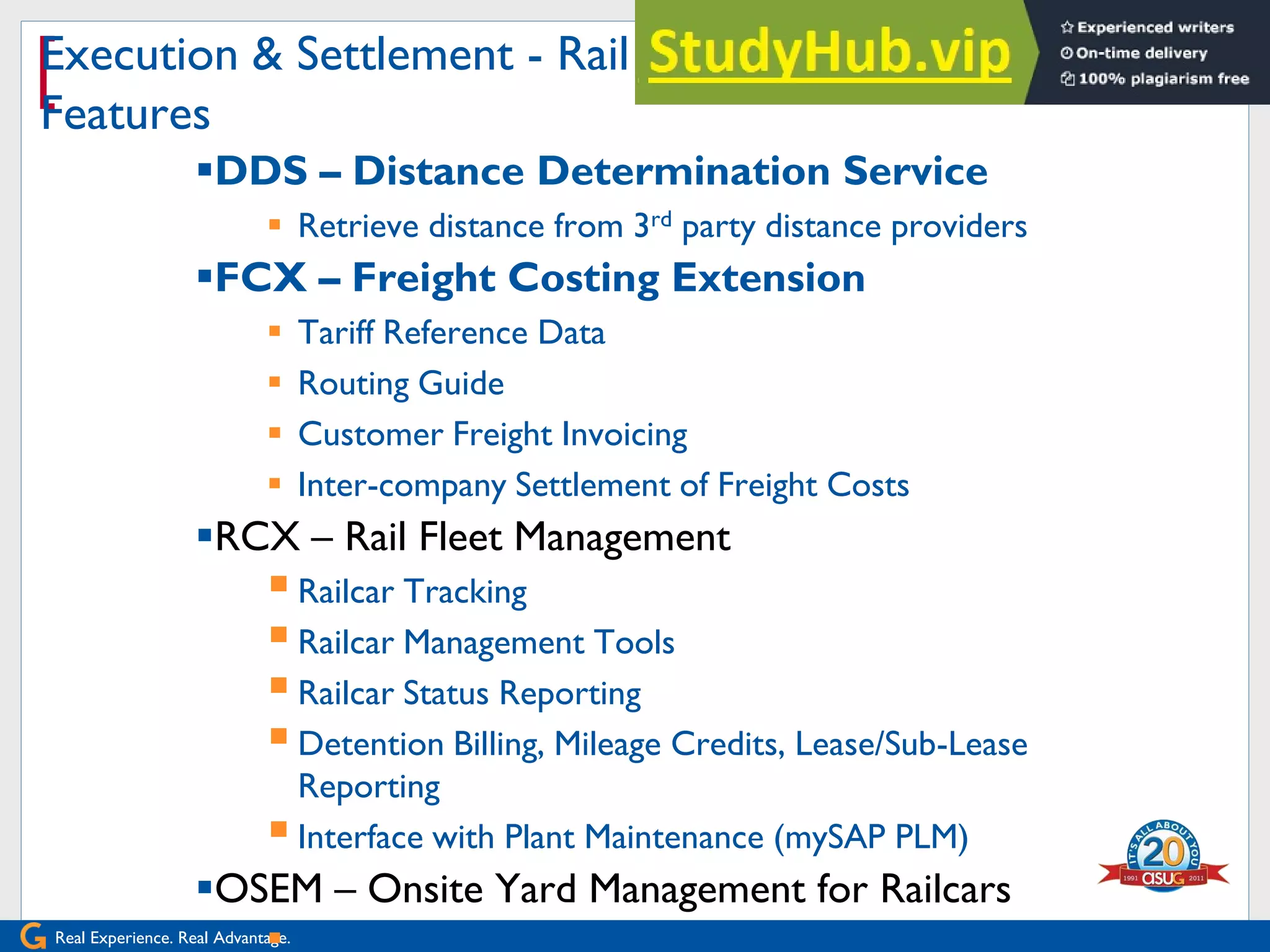 Real Experience. Real Advantage.
[
Execution & Settlement - Rail Car Management
Features
DDS – Distance Determination Service
 Retrieve distance from 3rd party distance providers
FCX – Freight Costing Extension
 Tariff Reference Data
 Routing Guide
 Customer Freight Invoicing
 Inter-company Settlement of Freight Costs
RCX – Rail Fleet Management
Railcar Tracking
Railcar Management Tools
Railcar Status Reporting
Detention Billing, Mileage Credits, Lease/Sub-Lease
Reporting
Interface with Plant Maintenance (mySAP PLM)
OSEM – Onsite Yard Management for Railcars
 Scheduled Events and Tracking
 