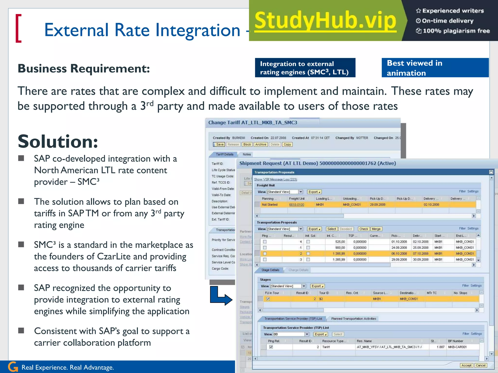 Real Experience. Real Advantage.
[ External Rate Integration – Tariff Planning
2008 Wipro Ltd
Business Requirement:
There are rates that are complex and difficult to implement and maintain. These rates may
be supported through a 3rd party and made available to users of those rates
Solution:
 SAP co-developed integration with a
North American LTL rate content
provider – SMC³
 The solution allows to plan based on
tariffs in SAPTM or from any 3rd party
rating engine
 SMC³ is a standard in the marketplace as
the founders of CzarLite and providing
access to thousands of carrier tariffs
 SAP recognized the opportunity to
provide integration to external rating
engines while simplifying the application
 Consistent with SAP‟s goal to support a
carrier collaboration platform
Integration to external
rating engines (SMC3, LTL)
Best viewed in
animation
 