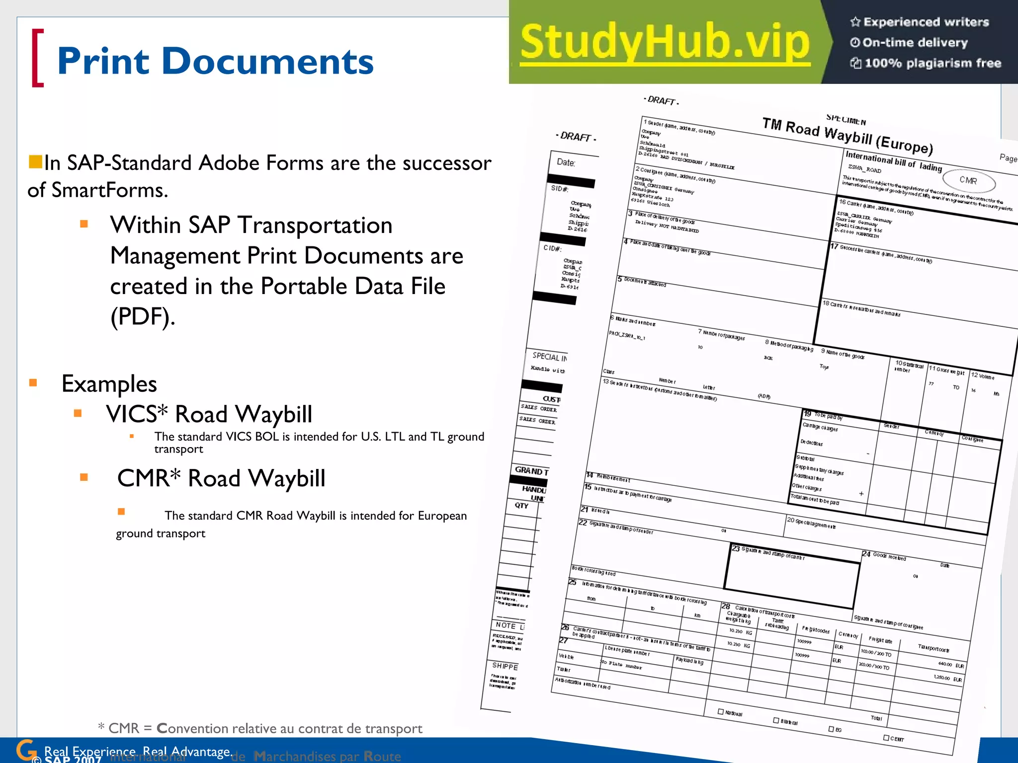 Real Experience. Real Advantage.
[ Print Documents
In SAP-Standard Adobe Forms are the successor
of SmartForms.
 Within SAP Transportation
Management Print Documents are
created in the Portable Data File
(PDF).
 Examples
 VICS* Road Waybill
 The standard VICS BOL is intended for U.S. LTL and TL ground
transport
 CMR* Road Waybill
 The standard CMR Road Waybill is intended for European
ground transport
* CMR = Convention relative au contrat de transport
international de Marchandises par Route
 