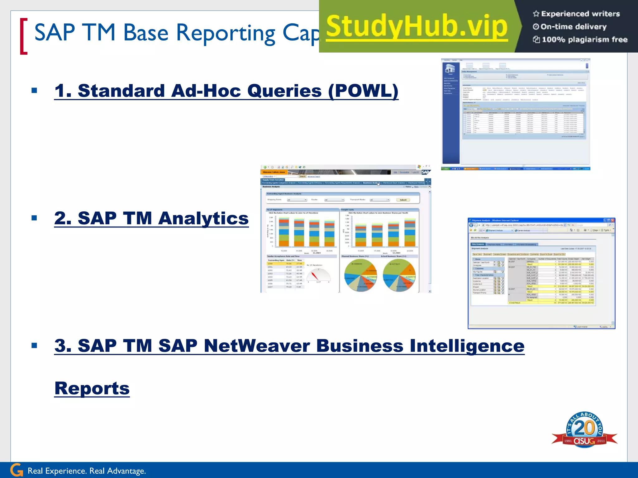 Real Experience. Real Advantage.
[SAP TM Base Reporting Capabilities
 1. Standard Ad-Hoc Queries (POWL)
 2. SAP TM Analytics
 3. SAP TM SAP NetWeaver Business Intelligence
Reports
 