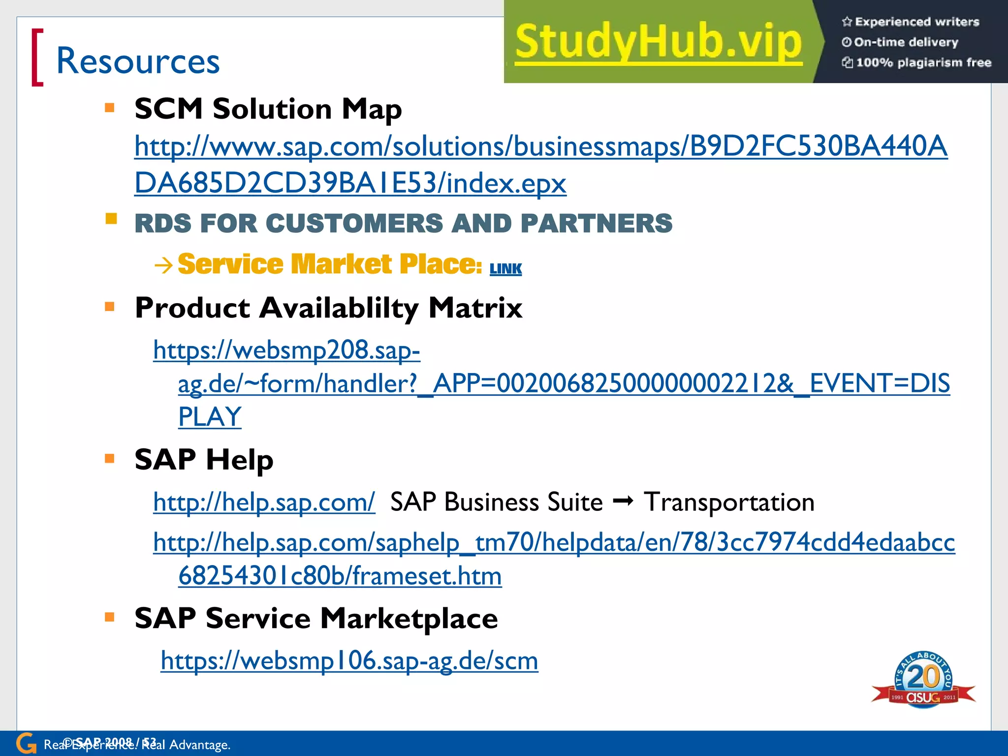Real Experience. Real Advantage.
[ Resources
 SCM Solution Map
http://www.sap.com/solutions/businessmaps/B9D2FC530BA440A
DA685D2CD39BA1E53/index.epx
 RDS FOR CUSTOMERS AND PARTNERS

 Product Availablilty Matrix
https://websmp208.sap-
ag.de/~form/handler?_APP=00200682500000002212&_EVENT=DIS
PLAY
 SAP Help
http://help.sap.com/ SAP Business Suite  Transportation
http://help.sap.com/saphelp_tm70/helpdata/en/78/3cc7974cdd4edaabcc
68254301c80b/frameset.htm
 SAP Service Marketplace
https://websmp106.sap-ag.de/scm
© SAP 2008 / 53
 