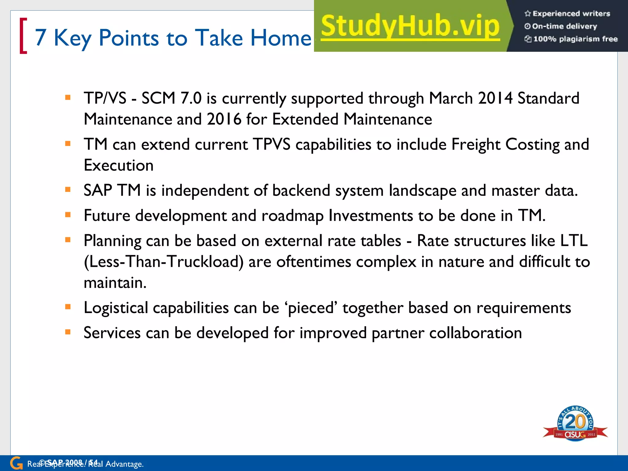 Real Experience. Real Advantage.
[ 7 Key Points to Take Home
 TP/VS - SCM 7.0 is currently supported through March 2014 Standard
Maintenance and 2016 for Extended Maintenance
 TM can extend current TPVS capabilities to include Freight Costing and
Execution
 SAP TM is independent of backend system landscape and master data.
 Future development and roadmap Investments to be done in TM.
 Planning can be based on external rate tables - Rate structures like LTL
(Less-Than-Truckload) are oftentimes complex in nature and difficult to
maintain.
 Logistical capabilities can be „pieced‟ together based on requirements
 Services can be developed for improved partner collaboration
© SAP 2008 / 54
 