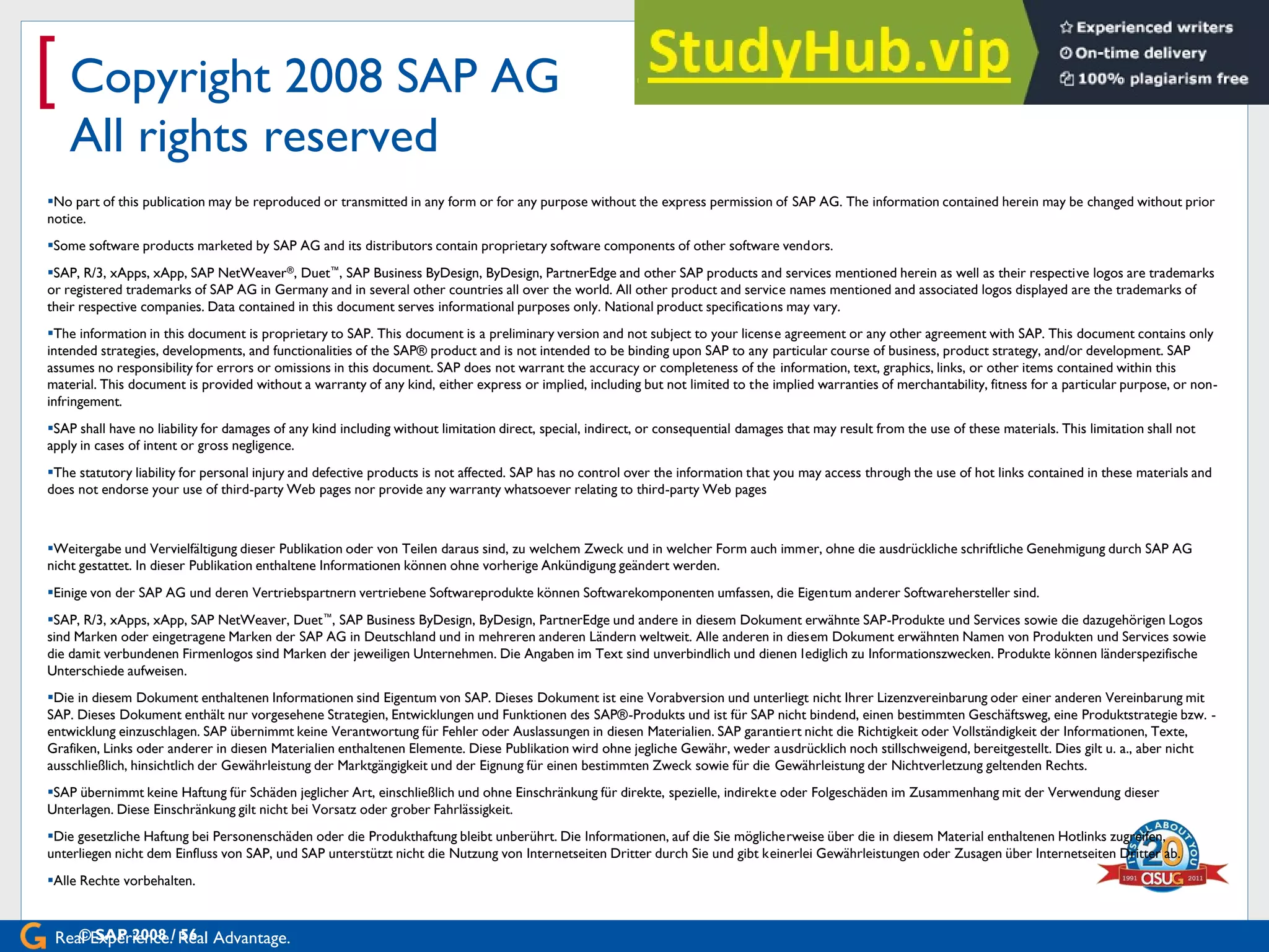 Real Experience. Real Advantage.
[ Copyright 2008 SAP AG
All rights reserved
No part of this publication may be reproduced or transmitted in any form or for any purpose without the express permission of SAP AG. The information contained herein may be changed without prior
notice.
Some software products marketed by SAP AG and its distributors contain proprietary software components of other software vendors.
SAP, R/3, xApps, xApp, SAP NetWeaver®, Duet™, SAP Business ByDesign, ByDesign, PartnerEdge and other SAP products and services mentioned herein as well as their respective logos are trademarks
or registered trademarks of SAP AG in Germany and in several other countries all over the world. All other product and service names mentioned and associated logos displayed are the trademarks of
their respective companies. Data contained in this document serves informational purposes only. National product specifications may vary.
The information in this document is proprietary to SAP. This document is a preliminary version and not subject to your license agreement or any other agreement with SAP. This document contains only
intended strategies, developments, and functionalities of the SAP® product and is not intended to be binding upon SAP to any particular course of business, product strategy, and/or development. SAP
assumes no responsibility for errors or omissions in this document. SAP does not warrant the accuracy or completeness of the information, text, graphics, links, or other items contained within this
material. This document is provided without a warranty of any kind, either express or implied, including but not limited to the implied warranties of merchantability, fitness for a particular purpose, or non-
infringement.
SAP shall have no liability for damages of any kind including without limitation direct, special, indirect, or consequential damages that may result from the use of these materials. This limitation shall not
apply in cases of intent or gross negligence.
The statutory liability for personal injury and defective products is not affected. SAP has no control over the information that you may access through the use of hot links contained in these materials and
does not endorse your use of third-party Web pages nor provide any warranty whatsoever relating to third-party Web pages
Weitergabe und Vervielfältigung dieser Publikation oder von Teilen daraus sind, zu welchem Zweck und in welcher Form auch immer, ohne die ausdrückliche schriftliche Genehmigung durch SAP AG
nicht gestattet. In dieser Publikation enthaltene Informationen können ohne vorherige Ankündigung geändert werden.
Einige von der SAP AG und deren Vertriebspartnern vertriebene Softwareprodukte können Softwarekomponenten umfassen, die Eigentum anderer Softwarehersteller sind.
SAP, R/3, xApps, xApp, SAP NetWeaver, Duet™, SAP Business ByDesign, ByDesign, PartnerEdge und andere in diesem Dokument erwähnte SAP-Produkte und Services sowie die dazugehörigen Logos
sind Marken oder eingetragene Marken der SAP AG in Deutschland und in mehreren anderen Ländern weltweit. Alle anderen in diesem Dokument erwähnten Namen von Produkten und Services sowie
die damit verbundenen Firmenlogos sind Marken der jeweiligen Unternehmen. Die Angaben im Text sind unverbindlich und dienen lediglich zu Informationszwecken. Produkte können länderspezifische
Unterschiede aufweisen.
Die in diesem Dokument enthaltenen Informationen sind Eigentum von SAP. Dieses Dokument ist eine Vorabversion und unterliegt nicht Ihrer Lizenzvereinbarung oder einer anderen Vereinbarung mit
SAP. Dieses Dokument enthält nur vorgesehene Strategien, Entwicklungen und Funktionen des SAP®-Produkts und ist für SAP nicht bindend, einen bestimmten Geschäftsweg, eine Produktstrategie bzw. -
entwicklung einzuschlagen. SAP übernimmt keine Verantwortung für Fehler oder Auslassungen in diesen Materialien. SAP garantiert nicht die Richtigkeit oder Vollständigkeit der Informationen, Texte,
Grafiken, Links oder anderer in diesen Materialien enthaltenen Elemente. Diese Publikation wird ohne jegliche Gewähr, weder ausdrücklich noch stillschweigend, bereitgestellt. Dies gilt u. a., aber nicht
ausschließlich, hinsichtlich der Gewährleistung der Marktgängigkeit und der Eignung für einen bestimmten Zweck sowie für die Gewährleistung der Nichtverletzung geltenden Rechts.
SAP übernimmt keine Haftung für Schäden jeglicher Art, einschließlich und ohne Einschränkung für direkte, spezielle, indirekte oder Folgeschäden im Zusammenhang mit der Verwendung dieser
Unterlagen. Diese Einschränkung gilt nicht bei Vorsatz oder grober Fahrlässigkeit.
Die gesetzliche Haftung bei Personenschäden oder die Produkthaftung bleibt unberührt. Die Informationen, auf die Sie möglicherweise über die in diesem Material enthaltenen Hotlinks zugreifen,
unterliegen nicht dem Einfluss von SAP, und SAP unterstützt nicht die Nutzung von Internetseiten Dritter durch Sie und gibt keinerlei Gewährleistungen oder Zusagen über Internetseiten Dritter ab.
Alle Rechte vorbehalten.
© SAP 2008 / 56
 