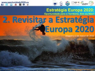 www.oportunidade2020.eu
Miguel Toscano | Coordenador do Projeto Oportunidade 2020| Seminário Soluções Locais a Desafios Globais | Fundação Cidade de Lisboa | 6 de junho 2013
Estratégia Europa 2020:
Oportunidade para o Território, Sim ou Não?
2. Revisitar a Estratégia
Europa 2020Viagem a 3 de março de 2010
Miguel Toscano | Coordenador do Projeto Oportunidade 2020| Seminário Soluções Locais a Desafios Globais | Fundação Cidade de Lisboa | 6 de junho 2013
 
