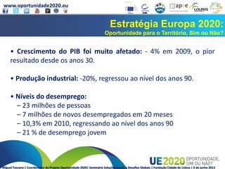 www.oportunidade2020.eu
Miguel Toscano | Coordenador do Projeto Oportunidade 2020| Seminário Soluções Locais a Desafios Globais | Fundação Cidade de Lisboa | 6 de junho 2013
Estratégia Europa 2020:
Oportunidade para o Território, Sim ou Não?
• Crescimento do PIB foi muito afetado: - 4% em 2009, o pior
resultado desde os anos 30.
• Produção industrial: -20%, regressou ao nível dos anos 90.
• Níveis do desemprego:
– 23 milhões de pessoas
– 7 milhões de novos desempregados em 20 meses
– 10,3% em 2010, regressando ao nível dos anos 90
– 21 % de desemprego jovem
 