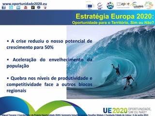 www.oportunidade2020.eu
Miguel Toscano | Coordenador do Projeto Oportunidade 2020| Seminário Soluções Locais a Desafios Globais | Fundação Cidade de Lisboa | 6 de junho 2013
Estratégia Europa 2020:
Oportunidade para o Território, Sim ou Não?
• A crise reduziu o nosso potencial de
crescimento para 50%
• Aceleração do envelhecimento da
população
• Quebra nos níveis de produtividade e
competitividade face a outros blocos
regionais
 