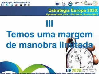 www.oportunidade2020.eu
Miguel Toscano | Coordenador do Projeto Oportunidade 2020| Seminário Soluções Locais a Desafios Globais | Fundação Cidade de Lisboa | 6 de junho 2013
Estratégia Europa 2020:
Oportunidade para o Território, Sim ou Não?
III
Temos uma margem
de manobra limitada
 