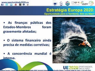 www.oportunidade2020.eu
Miguel Toscano | Coordenador do Projeto Oportunidade 2020| Seminário Soluções Locais a Desafios Globais | Fundação Cidade de Lisboa | 6 de junho 2013
Estratégia Europa 2020:
Oportunidade para o Território, Sim ou Não?
• As finanças públicas dos
Estados-Membros foram
gravemente afetadas;
• O sistema financeiro ainda
precisa de medidas corretivas;
• A concorrência mundial é
intensa.
 
