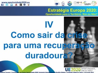 www.oportunidade2020.eu
Miguel Toscano | Coordenador do Projeto Oportunidade 2020| Seminário Soluções Locais a Desafios Globais | Fundação Cidade de Lisboa | 6 de junho 2013
Estratégia Europa 2020:
Oportunidade para o Território, Sim ou Não?
IV
Como sair da crise
para uma recuperação
duradoura?
 