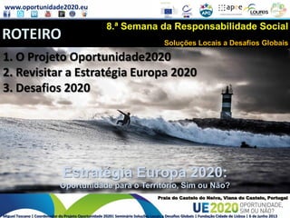 www.oportunidade2020.eu
Miguel Toscano | Coordenador do Projeto Oportunidade 2020| Seminário Soluções Locais a Desafios Globais | Fundação Cidade de Lisboa | 6 de junho 2013
Estratégia Europa 2020:
Oportunidade para o Território, Sim ou Não?
Praia do Castelo do Neiva, Viana do Castelo, Portugal
1. O Projeto Oportunidade2020
2. Revisitar a Estratégia Europa 2020
3. Desafios 2020
Estratégia Europa 2020:
Oportunidade para o Território, Sim ou Não?
ROTEIRO
8.ª Semana da Responsabilidade Social
Soluções Locais a Desafios Globais
 