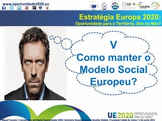www.oportunidade2020.eu
Miguel Toscano | Coordenador do Projeto Oportunidade 2020| Seminário Soluções Locais a Desafios Globais | Fundação Cidade de Lisboa | 6 de junho 2013
Estratégia Europa 2020:
Oportunidade para o Território, Sim ou Não?
V
Como manter o
Modelo Social
Europeu?
 