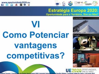 www.oportunidade2020.eu
Miguel Toscano | Coordenador do Projeto Oportunidade 2020| Seminário Soluções Locais a Desafios Globais | Fundação Cidade de Lisboa | 6 de junho 2013
Estratégia Europa 2020:
Oportunidade para o Território, Sim ou Não?
VI
Como Potenciar
vantagens
competitivas?
 