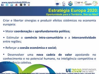 www.oportunidade2020.eu
Miguel Toscano | Coordenador do Projeto Oportunidade 2020| Seminário Soluções Locais a Desafios Globais | Fundação Cidade de Lisboa | 6 de junho 2013
Estratégia Europa 2020:
Oportunidade para o Território, Sim ou Não?
Criar e libertar sinergias e produzir efeitos sistémicos na economia
europeia:
• Maior coordenação e aprofundamento político;
• Estimular o comércio intra-comunitário e a interconetividade
entre regiões;
• Reforçar a coesão económica e social;
• Desenvolver uma nova cadeia de valor apostando no
conhecimento e no potencial humano, na inteligência competitiva e
na eficiência coletiva.
 