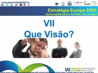 www.oportunidade2020.eu
Miguel Toscano | Coordenador do Projeto Oportunidade 2020| Seminário Soluções Locais a Desafios Globais | Fundação Cidade de Lisboa | 6 de junho 2013
Estratégia Europa 2020:
Oportunidade para o Território, Sim ou Não?
VII
Que Visão?
 