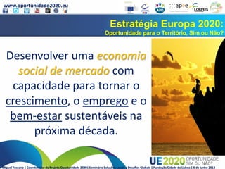 www.oportunidade2020.eu
Miguel Toscano | Coordenador do Projeto Oportunidade 2020| Seminário Soluções Locais a Desafios Globais | Fundação Cidade de Lisboa | 6 de junho 2013
Estratégia Europa 2020:
Oportunidade para o Território, Sim ou Não?
Desenvolver uma economia
social de mercado com
capacidade para tornar o
crescimento, o emprego e o
bem-estar sustentáveis na
próxima década.
 