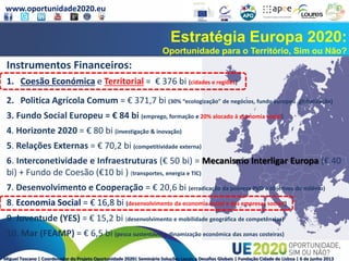 www.oportunidade2020.eu
Miguel Toscano | Coordenador do Projeto Oportunidade 2020| Seminário Soluções Locais a Desafios Globais | Fundação Cidade de Lisboa | 6 de junho 2013
Estratégia Europa 2020:
Oportunidade para o Território, Sim ou Não?
Instrumentos Financeiros:
1. Coesão Económica e Territorial = € 376 bi (cidades e regiões)
2. Politica Agrícola Comum = € 371,7 bi (30% “ecologização" de negócios, fundo europeu globalização)
3. Fundo Social Europeu = € 84 bi (emprego, formação e 20% alocado à economia social)
4. Horizonte 2020 = € 80 bi (investigação & inovação)
5. Relações Externas = € 70,2 bi (competitividade externa)
6. Interconetividade e Infraestruturas (€ 50 bi) = Mecanismo Interligar Europa (€ 40
bi) + Fundo de Coesão (€10 bi ) (transportes, energia e TIC)
7. Desenvolvimento e Cooperação = € 20,6 bi (erradicação da pobreza PVD e objetivos do milénio)
8. Economia Social = € 16,8 bi (desenvolvimento da economia social e das empresas sociais)
9. Juventude (YES) = € 15,2 bi (desenvolvimento e mobilidade geográfica de competências)
10. Mar (FEAMP) = € 6,5 bi (pesca sustentável e dinamização económica das zonas costeiras)
 