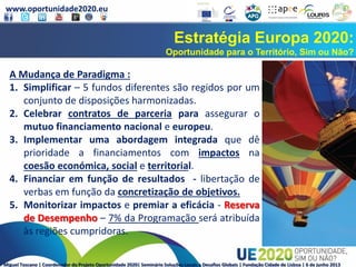 www.oportunidade2020.eu
Miguel Toscano | Coordenador do Projeto Oportunidade 2020| Seminário Soluções Locais a Desafios Globais | Fundação Cidade de Lisboa | 6 de junho 2013
Estratégia Europa 2020:
Oportunidade para o Território, Sim ou Não?
A Mudança de Paradigma :
1. Simplificar – 5 fundos diferentes são regidos por um
conjunto de disposições harmonizadas.
2. Celebrar contratos de parceria para assegurar o
mutuo financiamento nacional e europeu.
3. Implementar uma abordagem integrada que dê
prioridade a financiamentos com impactos na
coesão económica, social e territorial.
4. Financiar em função de resultados - libertação de
verbas em função da concretização de objetivos.
5. Monitorizar impactos e premiar a eficácia - Reserva
de Desempenho – 7% da Programação será atribuída
às regiões cumpridoras.
 