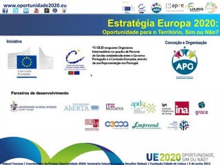 www.oportunidade2020.eu
Miguel Toscano | Coordenador do Projeto Oportunidade 2020| Seminário Soluções Locais a Desafios Globais | Fundação Cidade de Lisboa | 6 de junho 2013
Estratégia Europa 2020:
Oportunidade para o Território, Sim ou Não?
Iniciativa Conceção e Organização
Parceiros de desenvolvimento
 