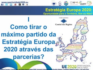 www.oportunidade2020.eu
Miguel Toscano | Coordenador do Projeto Oportunidade 2020| Seminário Soluções Locais a Desafios Globais | Fundação Cidade de Lisboa | 6 de junho 2013
Estratégia Europa 2020:
Oportunidade para o Território, Sim ou Não?
I
Como tirar o
máximo partido da
Estratégia Europa
2020 através das
parcerias?
 