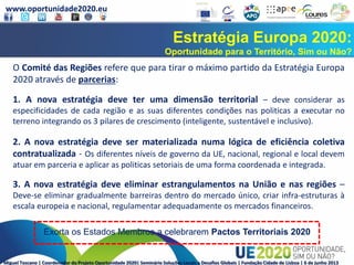 www.oportunidade2020.eu
Miguel Toscano | Coordenador do Projeto Oportunidade 2020| Seminário Soluções Locais a Desafios Globais | Fundação Cidade de Lisboa | 6 de junho 2013
Estratégia Europa 2020:
Oportunidade para o Território, Sim ou Não?
O Comité das Regiões refere que para tirar o máximo partido da Estratégia Europa
2020 através de parcerias:
1. A nova estratégia deve ter uma dimensão territorial – deve considerar as
especificidades de cada região e as suas diferentes condições nas politicas a executar no
terreno integrando os 3 pilares de crescimento (inteligente, sustentável e inclusivo).
2. A nova estratégia deve ser materializada numa lógica de eficiência coletiva
contratualizada - Os diferentes níveis de governo da UE, nacional, regional e local devem
atuar em parceria e aplicar as politicas setoriais de uma forma coordenada e integrada.
3. A nova estratégia deve eliminar estrangulamentos na União e nas regiões –
Deve-se eliminar gradualmente barreiras dentro do mercado único, criar infra-estruturas à
escala europeia e nacional, regulamentar adequadamente os mercados financeiros.
Exorta os Estados Membros a celebrarem Pactos Territoriais 2020
 