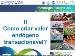 www.oportunidade2020.eu
Miguel Toscano | Coordenador do Projeto Oportunidade 2020| Seminário Soluções Locais a Desafios Globais | Fundação Cidade de Lisboa | 6 de junho 2013
Estratégia Europa 2020:
Oportunidade para o Território, Sim ou Não?
II
Como criar valor
endógeno
transacionável?
 
