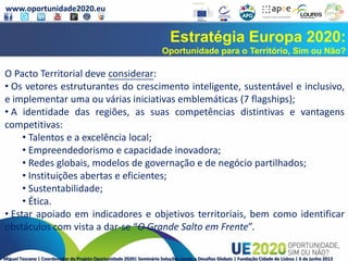 www.oportunidade2020.eu
Miguel Toscano | Coordenador do Projeto Oportunidade 2020| Seminário Soluções Locais a Desafios Globais | Fundação Cidade de Lisboa | 6 de junho 2013
Estratégia Europa 2020:
Oportunidade para o Território, Sim ou Não?
O Pacto Territorial deve considerar:
• Os vetores estruturantes do crescimento inteligente, sustentável e inclusivo,
e implementar uma ou várias iniciativas emblemáticas (7 flagships);
• A identidade das regiões, as suas competências distintivas e vantagens
competitivas:
• Talentos e a excelência local;
• Empreendedorismo e capacidade inovadora;
• Redes globais, modelos de governação e de negócio partilhados;
• Instituições abertas e eficientes;
• Sustentabilidade;
• Ética.
• Estar apoiado em indicadores e objetivos territoriais, bem como identificar
obstáculos com vista a dar-se “O Grande Salto em Frente”.
 