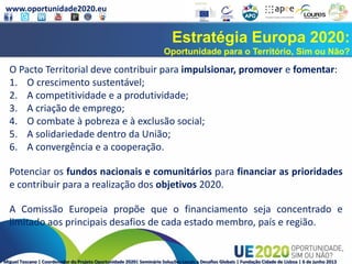 www.oportunidade2020.eu
Miguel Toscano | Coordenador do Projeto Oportunidade 2020| Seminário Soluções Locais a Desafios Globais | Fundação Cidade de Lisboa | 6 de junho 2013
Estratégia Europa 2020:
Oportunidade para o Território, Sim ou Não?
O Pacto Territorial deve contribuir para impulsionar, promover e fomentar:
1. O crescimento sustentável;
2. A competitividade e a produtividade;
3. A criação de emprego;
4. O combate à pobreza e à exclusão social;
5. A solidariedade dentro da União;
6. A convergência e a cooperação.
Potenciar os fundos nacionais e comunitários para financiar as prioridades
e contribuir para a realização dos objetivos 2020.
A Comissão Europeia propõe que o financiamento seja concentrado e
limitado aos principais desafios de cada estado membro, país e região.
 