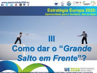 www.oportunidade2020.eu
Miguel Toscano | Coordenador do Projeto Oportunidade 2020| Seminário Soluções Locais a Desafios Globais | Fundação Cidade de Lisboa | 6 de junho 2013
Estratégia Europa 2020:
Oportunidade para o Território, Sim ou Não?
III
Como dar o “Grande
Salto em Frente”?
 