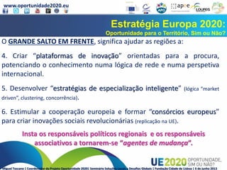 www.oportunidade2020.eu
Miguel Toscano | Coordenador do Projeto Oportunidade 2020| Seminário Soluções Locais a Desafios Globais | Fundação Cidade de Lisboa | 6 de junho 2013
Estratégia Europa 2020:
Oportunidade para o Território, Sim ou Não?
O GRANDE SALTO EM FRENTE, significa ajudar as regiões a:
4. Criar “plataformas de inovação” orientadas para a procura,
potenciando o conhecimento numa lógica de rede e numa perspetiva
internacional.
5. Desenvolver “estratégias de especialização inteligente” (lógica “market
driven”, clustering, concorrência).
6. Estimular a cooperação europeia e formar “consórcios europeus”
para criar inovações sociais revolucionárias (replicação na UE).
Insta os responsáveis políticos regionais e os responsáveis
associativos a tornarem-se “agentes de mudança”.
 