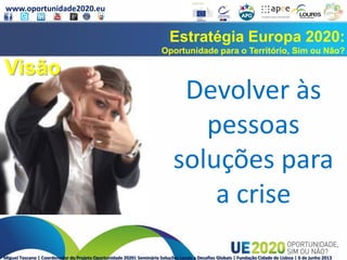 www.oportunidade2020.eu
Miguel Toscano | Coordenador do Projeto Oportunidade 2020| Seminário Soluções Locais a Desafios Globais | Fundação Cidade de Lisboa | 6 de junho 2013
Estratégia Europa 2020:
Oportunidade para o Território, Sim ou Não?
Devolver às
pessoas
soluções para
a crise
Visão
 