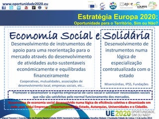www.oportunidade2020.eu
Miguel Toscano | Coordenador do Projeto Oportunidade 2020| Seminário Soluções Locais a Desafios Globais | Fundação Cidade de Lisboa | 6 de junho 2013
Estratégia Europa 2020:
Oportunidade para o Território, Sim ou Não?
Economia Social e Solidária
Desenvolvimento de instrumentos de
apoio para uma reorientação para o
mercado através do desenvolvimento
de atividades auto-sustentaveis
económicamente e equilibradas
financeiramente
Desenvolvimento de
instrumentos numa
lógica de
especialização
contratualizada com o
estado
Promover e desenvolver o espirito empresarial de cariz social e satisfazer necessidades sociais
que não são satisfeitas pelo normal funcionamento dos mercados.
Cooperativas, mutualidades, associações de
desenvolvimento local, empresas sociais, etc… Misericórdias, IPSS, Fundações
Ecossistema de economia social desenvolvido numa lógica de eficiência coletiva e dinamizado em
rede ,que inclui Empresas , Departamentos do Estado, Autarquias, Universidades e o Cidadão.
 