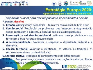 www.oportunidade2020.eu
Miguel Toscano | Coordenador do Projeto Oportunidade 2020| Seminário Soluções Locais a Desafios Globais | Fundação Cidade de Lisboa | 6 de junho 2013
Estratégia Europa 2020:
Oportunidade para o Território, Sim ou Não?
Capacitar o local para dar respostas a necessidades sociais.
7 grandes desafios :
1. Económico: Segurança económica – tem a ver com o nível de bem estar.
2. Coesão social: Resolução de problemas que impeçam a fragmentação
social, combatam a pobreza, a exclusão social e as desigualdades.
3. Preservação e valorização ambiental: estimular uma proximidade mais
forte com a mãe natureza (recurso local).
4. A interculturalidade: Promover e respeitar a diversidade cultural e a
diferença.
5. Coesão territorial: Valorizar a identidade, os valores, as tradições, os
recursos naturais e o património local;
6. Literacia criativa: Produção de conhecimento e de diferenciação;
7. Politico: Boa governança assente na ética e na criação de valor partilhado,
na otimização e na redistribuição de recursos.
 