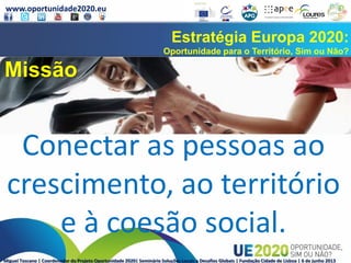 www.oportunidade2020.eu
Miguel Toscano | Coordenador do Projeto Oportunidade 2020| Seminário Soluções Locais a Desafios Globais | Fundação Cidade de Lisboa | 6 de junho 2013
Estratégia Europa 2020:
Oportunidade para o Território, Sim ou Não?
Missão
Conectar as pessoas ao
crescimento, ao território
e à coesão social.
 