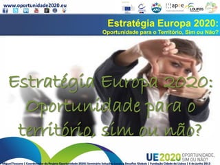www.oportunidade2020.eu
Miguel Toscano | Coordenador do Projeto Oportunidade 2020| Seminário Soluções Locais a Desafios Globais | Fundação Cidade de Lisboa | 6 de junho 2013
Estratégia Europa 2020:
Oportunidade para o Território, Sim ou Não?
Estratégia Europa 2020:
Oportunidade para o
território, sim ou não?
 