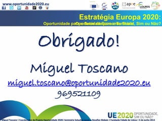 www.oportunidade2020.eu
Miguel Toscano | Coordenador do Projeto Oportunidade 2020| Seminário Soluções Locais a Desafios Globais | Fundação Cidade de Lisboa | 6 de junho 2013
Estratégia Europa 2020:
Oportunidade para o Território, Sim ou Não?
Estratégia Europa 2020:
Oportunidade para o Setor de Economia Social, Sim ou Não?
Obrigado!
Miguel Toscano
miguel.toscano@oportunidade2020.eu
969521109
 