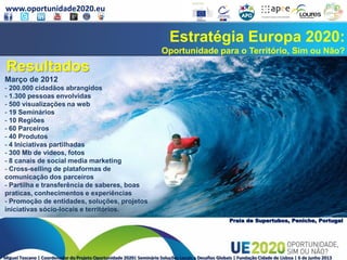 www.oportunidade2020.eu
Miguel Toscano | Coordenador do Projeto Oportunidade 2020| Seminário Soluções Locais a Desafios Globais | Fundação Cidade de Lisboa | 6 de junho 2013
Estratégia Europa 2020:
Oportunidade para o Território, Sim ou Não?
Praia de Supertubos, Peniche, Portugal
Resultados
Março de 2012
- 200.000 cidadãos abrangidos
- 1.300 pessoas envolvidas
- 500 visualizações na web
- 19 Seminários
- 10 Regiões
- 60 Parceiros
- 40 Produtos
- 4 Iniciativas partilhadas
- 300 Mb de videos, fotos
- 8 canais de social media marketing
- Cross-selling de plataformas de
comunicação dos parceiros
- Partilha e transferência de saberes, boas
praticas, conhecimentos e experiências
- Promoção de entidades, soluções, projetos
iniciativas sócio-locais e territórios.
 