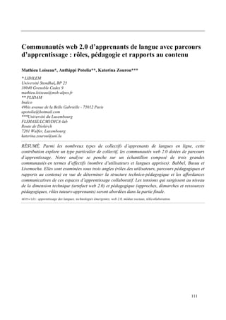 Communautés web 2.0 d’apprenants de langue avec parcours
d’apprentissage : rôles, pédagogie et rapports au contenu

Mathieu Loiseau*, Anthippi Potolia**, Katerina Zourou***
* LIDILEM
Université Stendhal, BP 25
38040 Grenoble Cedex 9
mathieu.loiseau@msh-alpes.fr
** PLIDAM
Inalco
49bis avenue de la Belle Gabrielle - 75012 Paris
apotolia@hotmail.com
***Université du Luxembourg
FLSHASE/LCMI/DICA-lab
Route de Diekirch
7201 Walfer, Luxembourg
katerina.zourou@uni.lu

RÉSUMÉ. Parmi les nombreux types de collectifs d’apprenants de langues en ligne, cette
contribution explore un type particulier de collectif, les communautés web 2.0 dotées de parcours
d’apprentissage. Notre analyse se penche sur un échantillon composé de trois grandes
communautés en termes d’effectifs (nombre d’utilisateurs et langues apprises): Babbel, Busuu et
Livemocha. Elles sont examinées sous trois angles (rôles des utilisateurs, parcours pédagogiques et
rapports au contenu) en vue de déterminer la structure technico-pédagogique et les affordances
communicatives de ces espaces d’apprentissage collaboratif. Les tensions qui surgissent au niveau
de la dimension technique (artefact web 2.0) et pédagogique (approches, démarches et ressources
pédagogiques, rôles tuteurs-apprenants) seront abordées dans la partie finale.
MOTS-CLÉS :   apprentissage des langues, technologies émergentes, web 2.0, médias sociaux, télécollaboration.




                                                                                                                111
 