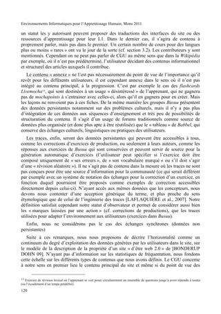 Environnements Informatiques pour l’Apprentissage Humain, Mons 2011

un statut les y autorisant peuvent proposer des traductions des interfaces du site ou des
ressources d’apprentissage pour leur L1. Dans le dernier cas, il s’agira de contenu à
proprement parler, mais pas dans le premier. Un certain nombre de cours pour des langues
plus ou moins « rares » ont vu le jour de la sorte (cf. section 3.2). Les contributeurs y sont
mentionnés. Cependant on ne peut pas parler de CGU au même sens que dans la Wikipédia
par exemple, où il n’est pas prédéterminé, l’utilisateur décidant des contenus informationnel
et structurel des articles auxquels il contribue.
   Le contenu « annexe » ne l’est pas nécessairement du point de vue de l’importance qu’il
revêt pour les différents utilisateurs, il est cependant annexe dans le sens où il n’est pas
intégré au contenu principal, à la progression. C’est par exemple le cas des flashcards
Livemocha11, qui sont destinées à un usage « désintéressé » de l’apprenant, qui ne gagnera
pas de mochapoints à s’entrainer avec celles-ci, alors qu’il en gagnera pour en créer. Mais
les leçons ne renvoient pas à ces fiches. De la même manière les groupes Busuu présentent
des données persistantes notamment sur des problèmes culturels, mais il n’y a pas plus
d’intégration de ces données aux séquences d’enseignement et très peu de possibilités de
structuration du contenu. Il s’agit d’un usage de forums traditionnels comme source de
données plus organisée (et donc plus apte à être réutilisée) que le « tableau » de Babbel, qui
conserve des échanges culturels, linguistiques ou pratiques des utilisateurs.
   Les traces, enfin, seront des données persistantes qui peuvent être accessibles à tous,
comme les corrections d’exercices de production, ou seulement à leurs auteurs, comme les
réponses aux exercices de Busuu qui sont conservées et peuvent servir de source pour la
génération automatique d’exercices (l’utilisateur peut spécifier si l’exercice doit être
composé uniquement de « ses erreurs », de « son vocabulaire marqué » ou s’il doit s’agir
d’une « révision aléatoire »). Il ne s’agit pas de contenu dans la mesure où les traces ne sont
pas conçues pour être une source d’information pour la communauté (ce qui serait différent
par exemple avec un système de notation des échanges pour la correction d’un exercice, en
fonction duquel pourraient être proposés comme exemples de correction accessibles
directement depuis celui-ci). N’ayant accès aux mêmes données que les concepteurs, nous
devons nous contenter d’une acception générique du terme, et plus proche du sens
étymologique que de celui de l’ingénierie des traces [LAFLAQUIÈRE et al., 2007]. Notre
définition satisfait cependant notre statut d’observateur et permet de considérer aussi bien
les « marques laissées par une action » (cf. corrections de productions), que les traces
utilisées pour adapter l’environnement aux utilisateurs (exercices dans Busuu).
  Enfin, nous ne considérons pas le cas des échanges synchrones (données non
persistantes).
   Suite à ces remarques, nous nous proposons de décrire l’horizontalité comme un
continuum du degré d’exploitation des données générées par les utilisateurs dans le site, sur
le modèle de la description de la propriété d’un site « d’être web 2.0 » de [BONDERUP
DOHN 09]. N’ayant pas d’information sur les statistiques de fréquentation, nous fondons
cette échelle sur les différents types de contenus que nous avons définis. Le CGU concerne
à notre sens en premier lieu le contenu principal du site et même si du point de vue des

11 Exercice de révision lexical où l’apprenant se voit poser circulairement un ensemble de questions jusqu’à avoir répondu à toutes
(ou l’écoulement d’un temps prédéfini).

120
 
