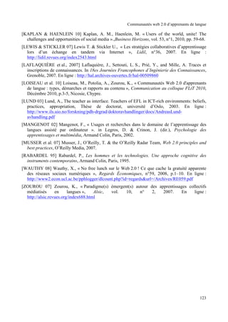 Communautés web 2.0 d’apprenants de langue

[KAPLAN & HAENLEIN 10] Kaplan, A. M., Haenlein, M. « Users of the world, unite! The
  challenges and opportunities of social media ».,Business Horizons, vol. 53, n°1, 2010, pp. 59-68.
[LEWIS & STICKLER 07] Lewis T. & Stickler U., « Les stratégies collaboratives d’apprentissage
  lors d’un échange en tandem via Internet », Lidil, n°36, 2007. En ligne :
  http://lidil.revues.org/index2543.html
[LAFLAQUIÈRE et al., 2007] Laflaquière, J., Settouti, L. S., Prié, Y., and Mille, A. Traces et
  inscriptions de connaissances. In 18es Journées Francophones d’Ingénierie des Connaissances,
  Grenoble, 2007. En ligne : http://hal.archives-ouvertes.fr/hal-00509860
[LOISEAU et al. 10] Loiseau, M., Potolia, A., Zourou, K., « Communautés Web 2.0 d'apprenants
  de langue : types, démarches et rapports au contenu », Communication au colloque FLiT 2010,
  Décémbre 2010, p.3-5, Nicosie, Chypre.
[LUND 03] Lund, A., The teacher as interface. Teachers of EFL in ICT-rich environments: beliefs,
  practices, appropriation, Thèse de doctorat, université d’Oslo, 2003. En ligne :
  http://www.ils.uio.no/forskning/pdh-drgrad/doktoravhandlinger/docs/AndreasLund-
  avhandling.pdf
[MANGENOT 02] Mangenot, F., « Usages et recherches dans le domaine de l’apprentissage des
  langues assisté par ordinateur ». in Legros, D. & Crinon, J. (dir.), Psychologie des
  apprentissages et multimédia, Armand Colin, Paris, 2002.
[MUSSER et al. 07] Musser, J., O’Reilly, T. & the O’Reilly Radar Team, Web 2.0 principles and
  best practices, O’Reilly Media, 2007.
[RABARDEL 95] Rabardel, P., Les hommes et les technologies. Une approche cognitive des
  instruments contemporains, Armand Colin, Paris, 1995.
[WAUTHY 08] Wauthy, X., « No free lunch sur le Web 2.0 ! Ce que cache la gratuité apparente
  des réseaux sociaux numériques », Regards Économiques, n°59, 2008, p.1–10. En ligne :
  http://www2.econ.ucl.ac.be/pphlogger/dlcount.php?id=regards&url=/Archives/RE059.pdf
[ZOUROU 07] Zourou, K., « Paradigme(s) émergent(s) autour des apprentissages collectifs
  médiatisés      en     langues »,   Alsic, vol. 10, n°   2,   2007.     En    ligne :
  http://alsic.revues.org/index688.html




                                                                                               123
 