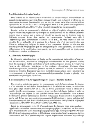 Communautés web 2.0 d’apprenants de langue

1.1. Délimitation du terrain d’analyse
   Deux critères ont été retenus dans la délimitation du terrain d’analyse. Premièrement, les
autres types de technologies web 2.0 (ex : mondes virtuels) sont exclus : ils n’offrent pas les
mêmes caractéristiques fonctionnelles que les sites de réseau social (ils en sont d’ailleurs
séparés dans [CONOLE & ALEVIZOU 10] et [CROOKS et al. 08]) et vu sous le prisme de
l’instrumentation [RABARDEL 95], leur potentiel interactif n’est pas comparable.
   Ensuite, seules les communautés affichant un objectif explicite d’apprentissage des
langues suivant une progression explicite plus ou moins élaborée ont été retenues (même si,
comme nous le verrons par la suite, cet objectif est revisité par les tensions entre les
différents acteurs). Seront donc exclues les communautés Facebook sans aide à
l’apprentissage (ex : communautés Facebook de la BBC, de RFI). Même si l’un des
objectifs de ces collectifs est la pratique de la langue, elle n’est pas inscrite dans une
démarche pédagogique intégrant les étapes d’une progression. Si dans certains cas, des
activités peuvent être proposées par des enseignants pour leurs apprenants, les ressources
pédagogiques et la modélisation sous-jacentes ne sont accessibles qu’à un sous-groupe
d’utilisateurs constitué préalablement.

1.2. Démarche méthodologique
   La démarche méthodologique est fondée sur la conception de trois critères d’analyse :
rôle des utilisateurs, modélisation pédagogique et horizontalité. Ils sont proposés comme
point de départ pour établir une batterie d’outils méthodologiques amenée à évoluer avec
l’analyse des différentes plateformes et les pratiques elles-mêmes. S’agissant d’une
démarche exploratoire, les critères proposés ne sont pas exhaustifs et doivent être compris
comme une tentative de proposer des pistes méthodologiques aptes à saisir l’originalité de
ces communautés et à souligner le processus analytique découlant de cette originalité : leur
appartenance au paradigme « web 2.0 ».

2. Communautés web 2.0 d’apprentissage des langues : bref état des lieux

   Une première tentative de recenser les communautés web 2.0 d’apprentissage des langues
et d’en identifier les spécificités interactionnelles a été réalisée en amont, au sein d’une
étude plus large [DIXHOORN et al. 10]. Ce travail préliminaire visant à identifier la
manière dont les concepteurs de ressources se servent du web 2.0 pour faciliter et renforcer
l’apprentissage des langues ou leur position comme acteur du domaine, nous a permis
d’effectuer un premier défrichage du potentiel pédagogique de ces collectifs, malgré le fait
que le web 2.0 en tant que construction conceptuelle-idéologique et même technique (cf.
évolution rapide) soit loin d’être défini et partagé unanimement (voir [DILGER 10] et pour
l’éducation [ANDERSON 07] [GOODFELLOW & LAMY 10]).
   Parmi les communautés web 2.0 d’apprentissage des langues, nous nous penchons –
rappelons-le – sur celles contenant des parcours pédagogiques, en excluant les deux autres
types de communautés (sans parcours pédagogique et de type marketplace [LOISEAU et al.
10]). Cette précision nous amène à la définition de notre terrain d’analyse, composé de trois
communautés web 2.0 d’apprentissage des langues proposant des parcours d’apprentissage


                                                                                            113
 