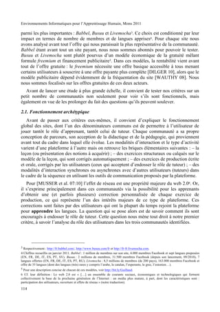 Environnements Informatiques pour l’Apprentissage Humain, Mons 2011

parmi les plus importantes : Babbel, Busuu et Livemocha3. Ce choix est conditionné par leur
impact en termes de nombre de membres et de langues apprises4. Pour chaque site nous
avons analysé avant tout l’offre qui nous paraissait la plus représentative de la communauté.
Babbel étant avant tout un site payant, nous nous sommes abonnés pour pouvoir le tester.
Busuu et Livemocha sont plutôt pourvus d’un modèle économique de la gratuité mêlant
formule freemium et financement publicitaire5. Dans ces modèles, la rentabilité vient avant
tout de l’offre gratuite : le freemium nécessite une offre basique accessible à tous menant
certains utilisateurs à souscrire à une offre payante plus complète [DILGER 10], alors que le
modèle publicitaire dépend évidemment de la fréquentation du site [WAUTHY 08]. Nous
nous sommes focalisés sur les offres gratuites de ces deux acteurs.
   Avant de lancer une étude à plus grande échelle, il convient de tester nos critères sur un
petit nombre de communautés non seulement pour voir s’ils sont fonctionnels, mais
également en vue de les prolonger du fait des questions qu’ils peuvent soulever.

2.1. Fonctionnement archétypique
   Avant de passer aux critères eux-mêmes, il convient d’expliquer le fonctionnement
global des sites, dont l’un des dénominateurs communs est de permettre à l’utilisateur de
jouer tantôt le rôle d’apprenant, tantôt celui de tuteur. Chaque communauté a sa propre
conception de parcours, son acception de la didactique et de la pédagogie, qui proviennent
avant tout du cadre dans lequel elle évolue. Les modalités d’interaction et le type d’activité
varient d’une plateforme à l’autre mais on retrouve les briques élémentaires suivantes : – la
leçon (ou présentation des notions à acquérir) ; – des exercices structuraux ou calqués sur le
modèle de la leçon, qui sont corrigés automatiquement ; – des exercices de production écrite
et orale, corrigés par les utilisateurs (ceux qui acceptent d’endosser le rôle de tuteur) ; – des
modalités d’interaction synchrones ou asynchrones avec d’autres utilisateurs (tuteurs) dans
le cadre de la séquence en utilisant les outils de communication proposés par la plateforme.
   Pour [MUSSER et al. 07:10] l’effet de réseau est une propriété majeure du web 2.06. Or,
il s’exprime principalement dans ces communautés via la possibilité pour les apprenants
d’obtenir une (et parfois plusieurs) correction personnalisée de chaque exercice de
production, ce qui représente l’un des intérêts majeurs de ce type de plateforme. Ces
corrections sont faites par des utilisateurs qui ont la plupart du temps rejoint la plateforme
pour apprendre les langues. La question qui se pose alors est de savoir comment ils sont
encouragés à endosser le rôle de tuteur. Cette question nous mène tout droit à notre premier
critère, à savoir l’analyse du rôle des utilisateurs dans les trois communautés identifiées.




3 Respectivement : http://fr.babbel.com/, http://www.busuu.com/fr et http://fr-fr.livemocha.com.
4 Chiffres recueillis en janvier 2011. Babbel : 1 million de membres sur son site, 4.000 membres Facebook et sept langues proposées
(EN, FR, DE, IT, ES, PT, SV). Busuu : 2 millions de membres, 31.500 membres Facebook (depuis son lancement, 09/2010), 7
langues offertes (EN, FR, DE, IT, ES, PT, RU). Livemocha : 8,5 millions de membres (de 200 pays), 163.000 membres Facebook et
offre de 35 langues (dont des langues (très) rares y compris l’arabe, le catalan, l’esperanto, le grec, l’estonien…).
5 Pour une description concise de chacun de ces modèles, voir http://bit.ly/Guillaud.
6 Cf. leur définition : Le web 2.0 est « […] un ensemble de courants sociaux, économiques et technologiques qui forment
collectivement la base de la prochaine génération de l’Internet : un media plus mature, à part, dont les caractéristiques sont :
participation des utilisateurs, ouverture et effets de réseau » (notre traduction).

114
 