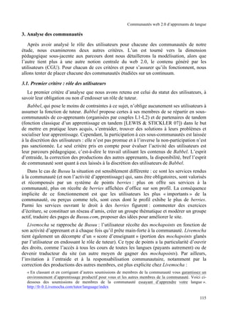 Communautés web 2.0 d’apprenants de langue

3. Analyse des communautés

   Après avoir analysé le rôle des utilisateurs pour chacune des communautés de notre
étude, nous examinerons deux autres critères. L’un est tourné vers la dimension
pédagogique sous-jacente aux parcours dont nous détaillerons la modélisation, alors que
l’autre tient plus à une autre notion centrale du web 2.0, le contenu généré par les
utilisateurs (CGU). Pour chacun de ces critères et pour s’assurer qu’ils fonctionnent, nous
allons tenter de placer chacune des communautés étudiées sur un continuum.

3.1. Premier critère : rôle des utilisateurs
   Le premier critère d’analyse que nous avons retenu est celui du statut des utilisateurs, à
savoir leur obligation ou non d’endosser un rôle de tuteur.
   Babbel, qui pose le moins de contraintes à ce sujet, n’oblige aucunement ses utilisateurs à
assumer la fonction de tuteur. Babbel propose certes à ses membres de se répartir en sous-
communautés de co-apprenants (organisées par couples L1-L2) et de partenaires de tandem
(fonction classique d’un apprentissage en tandem [LEWIS & STICKLER 07]) dans le but
de mettre en pratique leurs acquis, s’entraider, trouver des solutions à leurs problèmes et
socialiser leur apprentissage. Cependant, la participation à ces sous-communautés est laissée
à la discrétion des utilisateurs : elle n’est pas promue et à l’inverse la non-participation n’est
pas sanctionnée. Le seul critère pris en compte pour évaluer l’activité des utilisateurs est
leur parcours pédagogique, c’est-à-dire le travail utilisant les contenus de Babbel. L’esprit
d’entraide, la correction des productions des autres apprenants, la disponibilité, bref l’esprit
de communauté sont quant à eux laissés à la discrétion des utilisateurs de Babbel.
   Dans le cas de Busuu la situation est sensiblement différente : ce sont les services rendus
à la communauté (et non l’activité d’apprentissage) qui, sans être obligatoires, sont valorisés
et récompensés par un système de points berries : plus on offre ses services à la
communauté, plus on récolte de berries affichées d’office sur son profil. La conséquence
implicite de ce fonctionnement est que les utilisateurs les plus « importants » de la
communauté, ou perçus comme tels, sont ceux dont le profil exhibe le plus de berries.
Parmi les services ouvrant le droit à des berries figurent : commenter des exercices
d’écriture, se constituer un réseau d’amis, créer un groupe thématique et modérer un groupe
actif, traduire des pages de Busuu.com, proposer des idées pour améliorer le site.
   Livemocha se rapproche de Busuu : l’utilisateur récolte des mochapoints en fonction de
son activité d’apprenant et à chaque fois qu’il prête main-forte à la communauté. Livemocha
tient également un décompte d’un « score d’enseignant » (portion des mochapoints glanés
par l’utilisateur en endossant le rôle de tuteur). Ce type de points a la particularité d’ouvrir
des droits, comme l’accès à tous les cours de toutes les langues (payants autrement) ou de
devenir traducteur du site (un autre moyen de gagner des mochapoints). Par ailleurs,
l’invitation à l’entraide et à la responsabilisation communautaire, notamment par la
correction des productions des autres membres, est plus explicite chez Livemocha :
  « En classant et en corrigeant d’autres soumissions de membres de la communauté vous garantissez un
  environnement d’apprentissage productif pour vous et les autres membres de la communauté. Voici ci-
  dessous des soumissions de membres de la communauté essayant d’apprendre votre langue ».
  http://fr-fr.Livemocha.com/tutor/language/index

                                                                                                 115
 