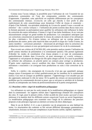 Environnements Informatiques pour l’Apprentissage Humain, Mons 2011

   Comme nous l’avons indiqué, la possibilité pour l’utilisateur de voir l’essentiel de ses
productions commentées est l’une des composantes centrales des communautés
d’apprenants. Cependant, cette spécificité est exploitée différemment par les concepteurs
des communautés retenues. Livemocha est celle qui cherche à tirer profit le plus
explicitement de cette caractéristique pour dynamiser l’effet de réseau et construire –
d’après Clint Schmidt, vice-président marketing de Livemocha quand il nous a accordé un
entretien7 – des « cercles vertueux » : l’utilisation des points (comme dans Busuu mais avec
la formule paiement ou participation) pour qualifier les utilisateurs doit influencer la tâche
de correction des autres utilisateurs. Comme il s’agit d’une tâche fastidieuse, ils ne vont pas
nécessairement corriger un grand nombre de productions. Les concepteurs anticipent que
ces corrections concerneront en particulier le réseau de contacts du tuteur et les utilisateurs
les plus « méritants ». En d’autres termes, un utilisateur qui ne corrige jamais les
productions des autres, porte cette inactivité dans son profil et risque de s’isoler à terme, les
autres membres – correcteurs potentiels – choisissant de privilégier alors la correction des
productions à leurs contacts et ceux qui participent activement à la vie de la communauté.
   Pour revenir aux critères de [C"CHIA 08], cette première analyse montre l’utilisation du
profil comme interface de présentation à la communauté (points). Elle permet également
d’aborder les modes de constitution d’un réseau propres à ce type de communauté,
particulièrement évidents dans Livemocha, où pour encourager ce « cercle vertueux »,
l’apprenant se voit proposer de changer de rôle après chaque activité. Il a aussi la possibilité
de solliciter des utilisateurs, en priorité parmi ses contacts pour corriger sa production.
D’après notre expérience, ceux-ci semblent être dans l’extrême majorité des cas des
utilisateurs « rencontrés » en corrigeant leurs productions ou suite à leur correction de la
nôtre.
   Enfin, le « mérite » des enseignants de Livemocha n’est pas que quantitatif, puisque
chaque retour d’enseignant est évalué qualitativement par les membres de la communauté
(notes). Ceci met en exergue un problème apparent : l’apprentissage n’est encadré que par
des apprenants endossant le rôle de tuteur. Or la qualité des retours est nécessairement un
problème que les communautés devront se poser, que ce soit pour se satisfaire de la formule
actuelle ou entreprendre une forme de professionnalisation de la partie enseignement.

3.2. Deuxième critère : degré de modélisation pédagogique
   Les utilisateurs ne sont pas les seuls tenants de la modélisation pédagogique en vigueur
dans la communauté : les supports utilisés dans l’apprentissage émanent des concepteurs
des sites. Il s’agit, pour le présent critère, d’aller au-delà du strict modus operandi et nous
intéresser à la manière dont les différents acteurs conçoivent l’accès au savoir linguistique.
La modélisation pédagogique sera examinée sous l’angle de la cohérence des parcours
proposés et des principes régissant ces derniers en termes de choix didactiques.
   Dans le cas de Babbel, il n’y a pas à première vue de progression au sens habituel du
terme. La structuration des contenus se fait suivant différents découpages grammaticaux,
situationnels, lexicaux ou bien par compétences et par besoins (utilité, rapidité, répétition) :

7 [DIXHOORN et al. 10] visait notamment à recueillir le point de vue des concepteurs de ressources sur les mutations accompagnant
l’avènement de l’expression « web 2.0 ». Une partie des informations recueillies s’est faite par entretiens semi-dirigés.

116
 