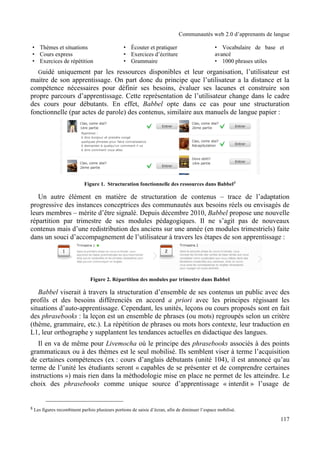 Communautés web 2.0 d’apprenants de langue




   Guidé uniquement par les ressources disponibles et leur organisation, l’utilisateur est
maitre de son apprentissage. On part donc du principe que l’utilisateur a la distance et la
compétence nécessaires pour définir ses besoins, évaluer ses lacunes et construire son
propre parcours d’apprentissage. Cette représentation de l’utilisateur change dans le cadre
des cours pour débutants. En effet, Babbel opte dans ce cas pour une structuration
fonctionnelle (par actes de parole) des contenus, similaire aux manuels de langue papier :




                            Figure 1. Structuration fonctionnelle des ressources dans Babbel8

   Un autre élément en matière de structuration de contenus – trace de l’adaptation
progressive des instances conceptrices des communautés aux besoins réels ou envisagés de
leurs membres – mérite d’être signalé. Depuis décembre 2010, Babbel propose une nouvelle
répartition par trimestre de ses modules pédagogiques. Il ne s’agit pas de nouveaux
contenus mais d’une redistribution des anciens sur une année (en modules trimestriels) faite
dans un souci d’accompagnement de l’utilisateur à travers les étapes de son apprentissage :




                               Figure 2. Répartition des modules par trimestre dans Babbel

   Babbel viserait à travers la structuration d’ensemble de ses contenus un public avec des
profils et des besoins différenciés en accord a priori avec les principes régissant les
situations d’auto-apprentissage. Cependant, les unités, leçons ou cours proposés sont en fait
des phrasebooks : la leçon est un ensemble de phrases (ou mots) regroupés selon un critère
(thème, grammaire, etc.). La répétition de phrases ou mots hors contexte, leur traduction en
L1, leur orthographe y supplantent les tendances actuelles en didactique des langues.
   Il en va de même pour Livemocha où le principe des phrasebooks associés à des points
grammaticaux ou à des thèmes est le seul mobilisé. Ils semblent viser à terme l’acquisition
de certaines compétences (ex : cours d’anglais débutants (unité 104), il est annoncé qu’au
terme de l’unité les étudiants seront « capables de se présenter et de comprendre certaines
instructions ») mais rien dans la méthodologie mise en place ne permet de les atteindre. Le
choix des phrasebooks comme unique source d’apprentissage « interdit » l’usage de


8 Les figures recombinent parfois plusieurs portions de saisie d’écran, afin de diminuer l’espace mobilisé.

                                                                                                                   117
 