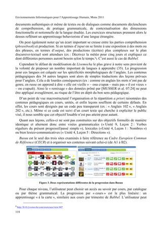 Environnements Informatiques pour l’Apprentissage Humain, Mons 2011

documents authentiques et même de textes ou de dialogues comme documents déclencheurs
de compréhension, de pratique grammaticale, de contextualisation des dimensions
fonctionnelle et notionnelle de la langue étudiée. Les exercices structuraux prennent alors le
dessus reflétant un apprentissage behavioriste d’une langue étrangère.
   On peut également noter qu’un écart important se creuse entre les parties compréhension
(phrasebook) et production. Si en termes d’input on se limite à une exposition à des mots ou
des phrases, en termes d’output, des productions (écrites) plus complexes sur le plan
discursivo-textuel sont attendues (ex : Décrivez la météo pour cinq jours et expliquez ce
dont différentes personnes auront besoin selon le temps.9). C’est aussi le cas de Babbel.
   Cependant le défaut de modélisation de Livemocha le plus grave à notre sens provient de
la volonté de proposer un nombre important de langues à apprendre (35). La progression
pour ces langues est calquée sur les spécificités morphologiques de l’anglais. Les contenus
pédagogiques des 34 autres langues sont alors de simples traductions des leçons prévues
pour l’anglais. Cela a de lourdes conséquences (ex : comme en anglais les mots n’ont pas de
genre, en russe on apprend à dire « elle est vieille » – #$% &'%(%) – mais pas « il est vieux »
– #$ &'%(*+). Ainsi le « remixage » des données prôné par [MUSSER et al. 07:24] ne peut
être appliqué aveuglément, au risque de l’être en dépit du bon sens pédagogique.
   D’un point de vue macrostructural l’organisation et la répartition a priori raisonnées des
contenus pédagogiques en cours, unités, et enfin leçons souffrent de certains défauts. En
effet, les cours sont désignés par un code peu transparent (ex : « Anglais 102 », « Anglais
202 », etc.). Même si ce code est suivi d’un court texte qui cherche à expliciter le public
visé, il nous semble que cet objectif louable n’est pas atteint pour autant.
   Quant aux leçons, celles-ci ne sont pas construites sur des objectifs formulés de manière
identique et alternent donc entre visées grammaticales (« Unité 9, Leçon 2 : Verbes
réguliers du présent progressif/passé simple »), lexicales («Unité 4, Leçon 1 : Nombres »)
ou bien lexico-communicatives (« Unité 4, Leçon 5 : Directions »).
   Busuu est le seul des trois sites examinés à faire référence au Cadre Européen Commun
de Référence (CECR) et à organiser ses contenus suivant celui-ci (de A1 à B2).




                       Figure 3. Deux représentations différentes de la progression dans Busuu

  Pour chaque niveau, l’utilisateur peut choisir un accès au savoir par cours, par catalogue
ou par thème grammatical. La progression par « cours » est la plus linéaire : un
apprentissage « à la carte », similaire aux cours par trimestre de Babbel. L’utilisateur peut

9 http://fr-fr.Livemocha.com/exercises/view/447

118
 