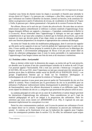 Communautés web 2.0 d’apprenants de langue

visualiser sous forme de chemin toutes les étapes à accomplir et franchir pour atteindre le
niveau choisi (cf. Figure ). Le parcours par « catalogue », plus libre, repose sur le principe
que l’utilisateur est à même d’identifier ses lacunes, comme ses besoins, et de construire lui-
même sa progression à partir d’indications de niveau, de vocabulaire et de thème (cf. Figure
). Enfin, le parcours par « thème grammatical » fait partie de la version Premium de Busuu.
   Par ailleurs, Busuu est le seul site qui s’écarte des phrasebooks. On reste dans un univers
relativement aseptisé culturellement et inférieur à certains matériels d’apprentissage d’une
langue étrangère diffusés sur supports « classiques ». Cependant, contrairement à Babbel et
à Livemocha, Busuu réintroduit dans l’apprentissage le dialogue en tant que support de
compréhension et qu’input plus complexe et pluriel que la formule phrasebooks, qui existe
toujours ici mais qui devient partie d’une étape située en amont du dialogue remplissant
alors une fonction préparation à la réception et appropriation des contenus du dialogue.
   Au terme de l’étude du critère de modélisation pédagogique, dont il convient de rappeler
qu’elle porte sur les supports et non sur l’activité globale de l’apprenant dans le cadre de ces
sites, il nous semble que Busuu propose le contenu le plus en accord avec la didactique des
langues actuelle. L’environnement pédagogique de Busuu n’est pas pour autant idéal en
termes de cohérence pédagogique mais il reste le moins perméable à la représentation de
l’apprentissage d’une langue comme une liste de mots et de structures à mémoriser.

3.3. Troisième critère : horizontalité
   Dans ce dernier critère testé, la dimension des usages, au moins tels qu’ils sont prescrits,
est abordée sous le prisme d’une des caractéristiques centrales de la notion de web 2.0 que
l’on pourrait appeler l’horizontalité. Elle a trait aux activités « bottom-up » évoquées par
[CACCHIA, 08] ou au CGU, dont l’importance en tant que concept peut être attestée par sa
position pivot dans la définition média social de [KAPLAN & HAENLEIN 10:61] : « un
groupe d’applications Internet qui se fonde sur les fondations idéologiques et
technologiques du web 2.0 et qui permet la création et l’échange de CGU »10.
   La première question à nous poser pour pouvoir parler de l’horizontalité du site est d’en
définir le contenu. Nous n’analysons pas la gouvernance du site ou la possibilité pour un
utilisateur d’influencer indirectement (même drastiquement) la plateforme (ex : suggestion
de fonctionnalités), mais d’en affecter directement le contenu et ses différents types. Nous
avons séparé les données du site en trois catégories (qui pourraient être placées selon un axe).
   Le contenu principal est celui qui est au cœur de la plateforme et autour duquel gravitent
les interactions d’apprentissage des utilisateurs. Nous considérerons ici qu’il s’agit du
matériel pédagogique tel qu’il est intégré à la progression des utilisateurs. Dans les
entretiens que nous avons menés (cf. [DIXHOORN et al. 10]), il s’agissait du sens que
donnaient implicitement les concepteurs à ce mot.
   Parmi les sites communautaires analysés, seul Livemocha permet aux utilisateurs d’avoir
un impact direct sur le contenu. Cependant, les utilisateurs ne peuvent pas réellement en
ajouter : le contenu qu’ils fournissent n’est que la traduction des supports pour l’anglais
(avec les conséquences pointées dans la section 3.2). En effet, les utilisateurs ayant acquis

10 Notre traduction.

                                                                                            119
 