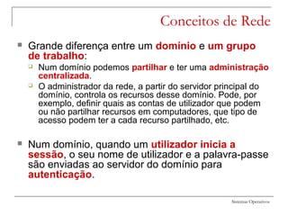 Sistemas Operativos
Conceitos de Rede
 Grande diferença entre um domínio e um grupo
de trabalho:
 Num domínio podemos partilhar e ter uma administração
centralizada.
 O administrador da rede, a partir do servidor principal do
domínio, controla os recursos desse domínio. Pode, por
exemplo, definir quais as contas de utilizador que podem
ou não partilhar recursos em computadores, que tipo de
acesso podem ter a cada recurso partilhado, etc.
 Num domínio, quando um utilizador inicia a
sessão, o seu nome de utilizador e a palavra-passe
são enviadas ao servidor do domínio para
autenticação.
 