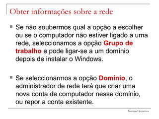 Sistemas Operativos
Obter informações sobre a rede
 Se não soubermos qual a opção a escolher
ou se o computador não estiver ligado a uma
rede, seleccionamos a opção Grupo de
trabalho e pode ligar-se a um domínio
depois de instalar o Windows.
 Se seleccionarmos a opção Domínio, o
administrador de rede terá que criar uma
nova conta de computador nesse domínio,
ou repor a conta existente.
 